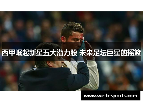 西甲崛起新星五大潜力股 未来足坛巨星的摇篮