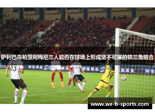 萨利巴乌帕楚阿梅尼三人能否在球场上形成坚不可摧的铁三角组合