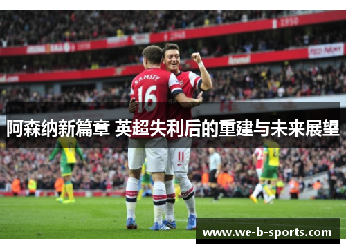 阿森纳新篇章 英超失利后的重建与未来展望