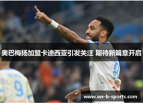 奥巴梅扬加盟卡迪西亚引发关注 期待新篇章开启 奥巴梅扬加盟卡迪西亚引发关注 期待新篇章开启