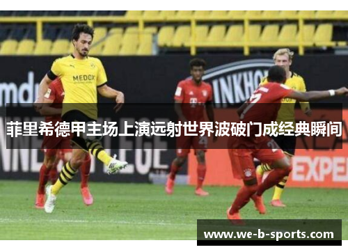 菲里希德甲主场上演远射世界波破门成经典瞬间 菲里希德甲主场上演远射世界波破门成经典瞬间