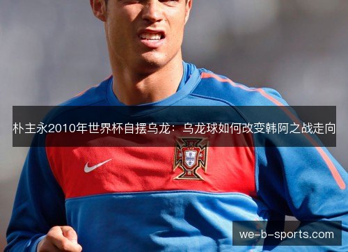 朴主永2010年世界杯自摆乌龙:乌龙球如何改变韩阿之战走向 朴主永2010年世界杯自摆乌龙:乌龙球如何改变韩阿之战走向